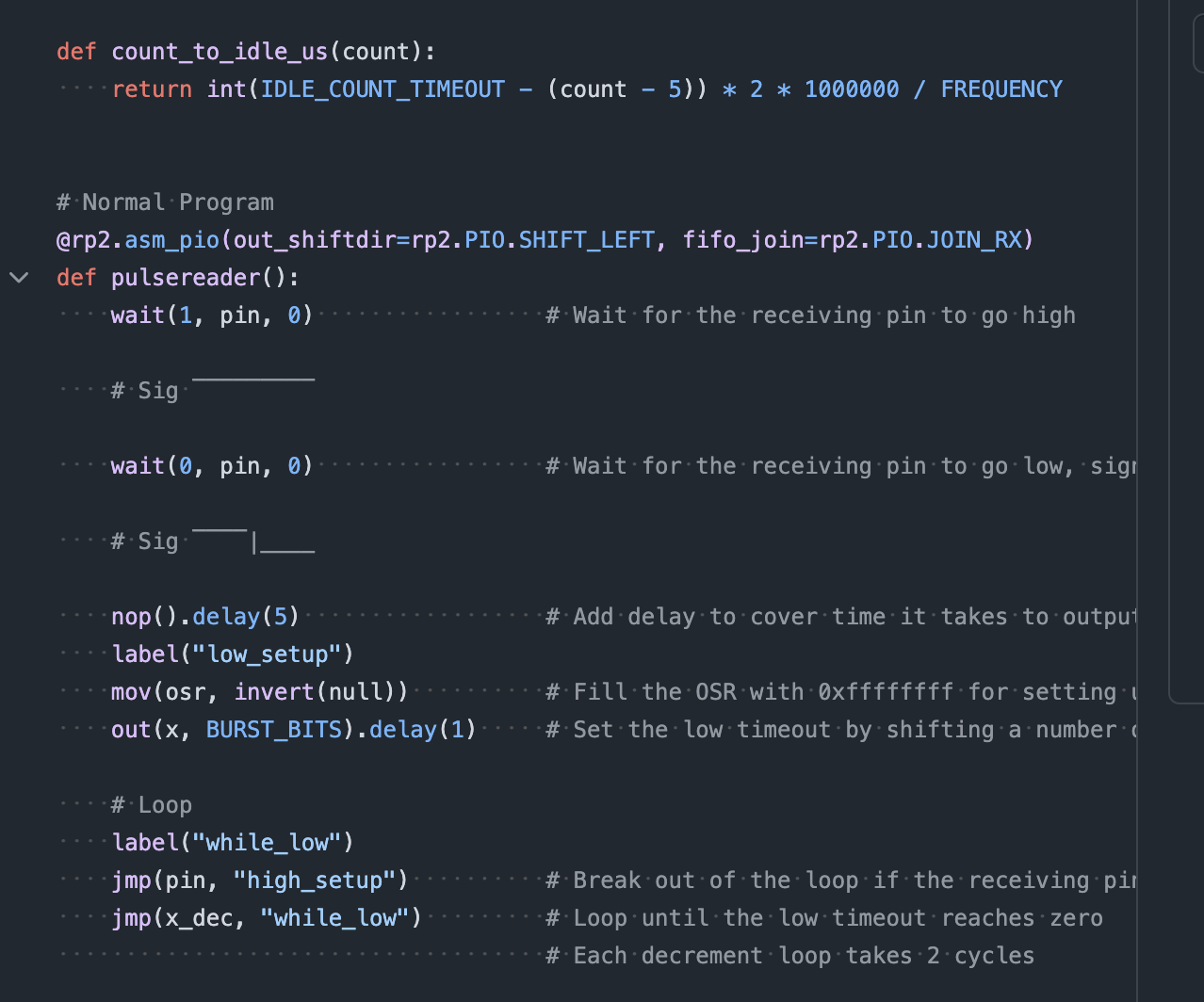 @rp2.asm_pio(out_shiftdir=rp2.PIO.SHIFT_LEFT, fifo_join=rp2.PIO.JOIN_RX)
def pulsereader():
    wait(1, pin, 0)                 # Wait for the receiving pin to go high

    # Sig ‾‾‾‾‾‾‾‾‾

    wait(0, pin, 0)                 # Wait for the receiving pin to go low, signaling the start of a pulse

    # Sig ‾‾‾‾|____

    nop().delay(5)                  # Add delay to cover time it takes to output data at the end
    label("low_setup")
    mov(osr, invert(null))